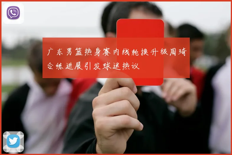 广东男篮热身赛内线轮换升级周琦合练进展引发球迷热议