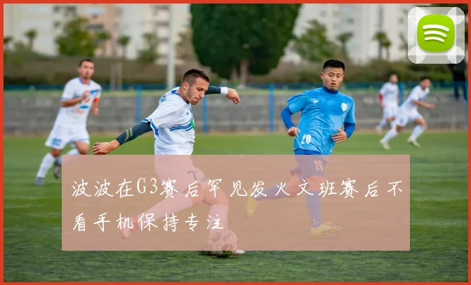 波波在G3赛后罕见发火文班赛后不看手机保持专注