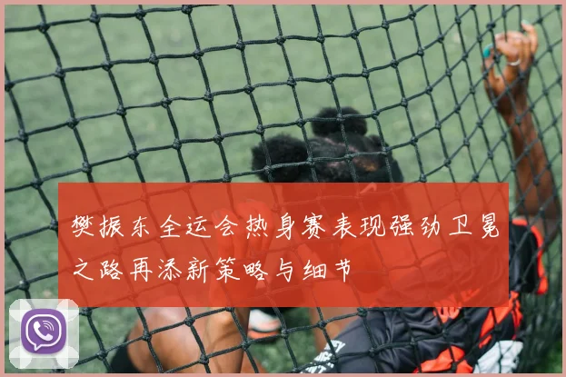 樊振东全运会热身赛表现强劲卫冕之路再添新策略与细节