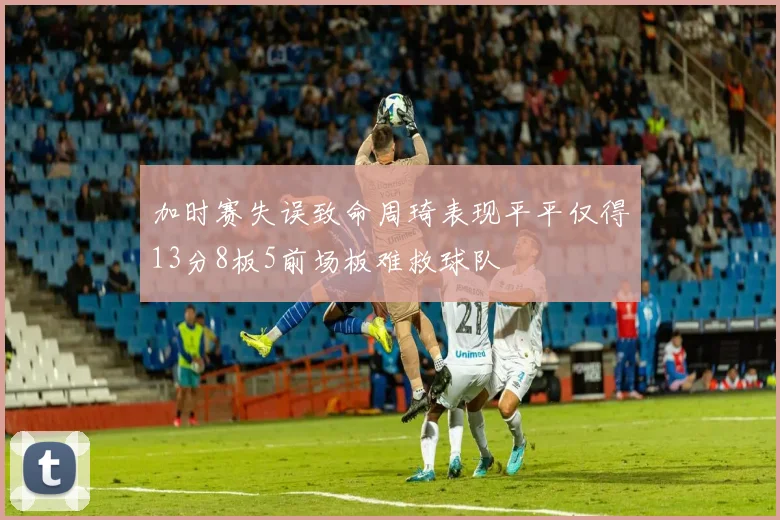 加时赛失误致命周琦表现平平仅得13分8板5前场板难救球队