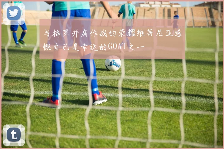 与梅罗并肩作战的荣耀维蒂尼亚感慨自己是幸运的GOAT之一