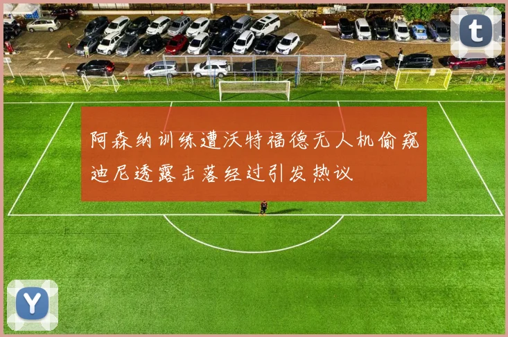 阿森纳训练遭沃特福德无人机偷窥迪尼透露击落经过引发热议