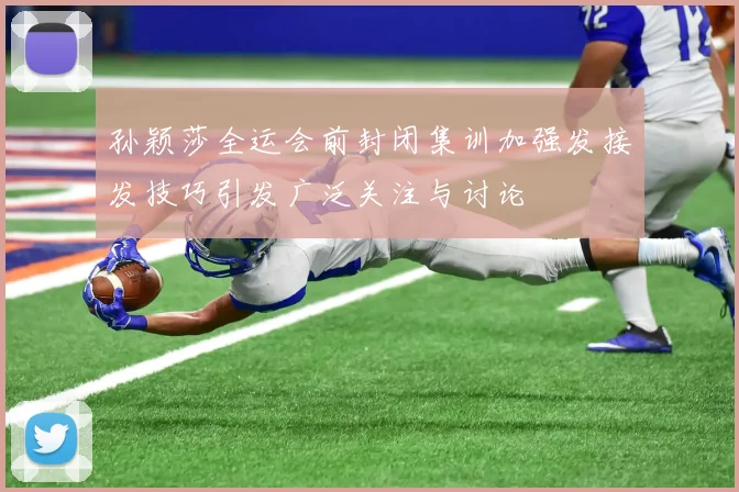 孙颖莎全运会前封闭集训加强发接发技巧引发广泛关注与讨论
