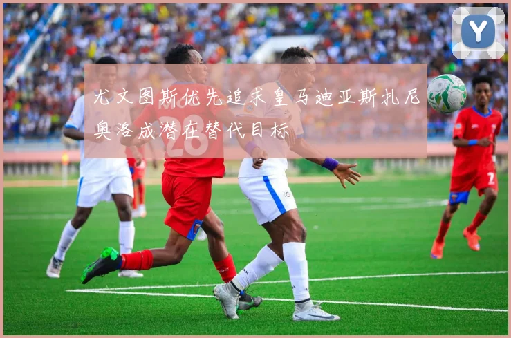 尤文图斯优先追求皇马迪亚斯扎尼奥洛成潜在替代目标
