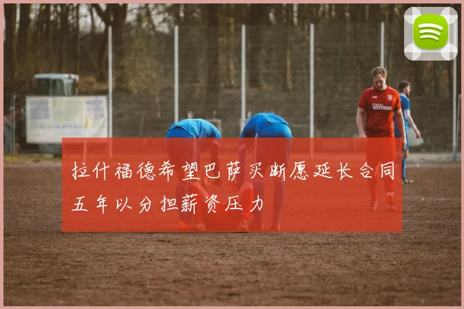 拉什福德希望巴萨买断愿延长合同五年以分担薪资压力