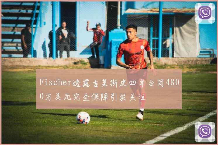 Fischer透露吉莱斯皮四年合同4800万美元完全保障引发关注