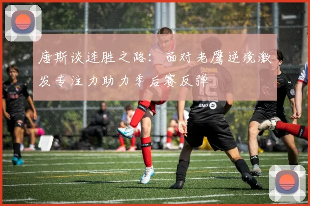 唐斯谈连胜之路：面对老鹰逆境激发专注力助力季后赛反弹
