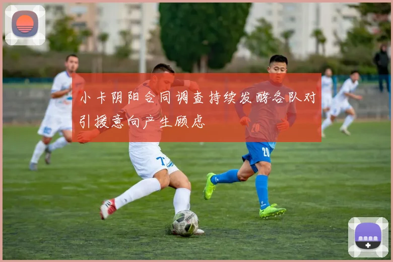 小卡阴阳合同调查持续发酵各队对引援意向产生顾虑
