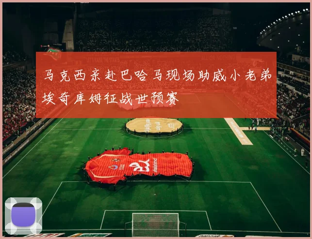 马克西亲赴巴哈马现场助威小老弟埃奇库姆征战世预赛