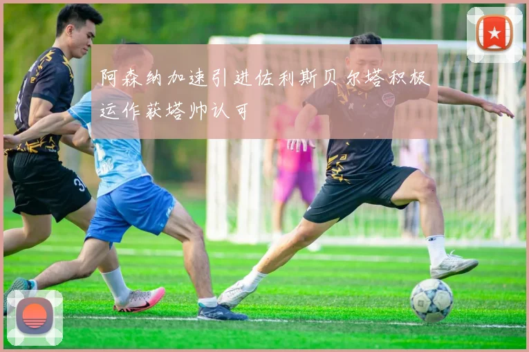 阿森纳加速引进佐利斯贝尔塔积极运作获塔帅认可