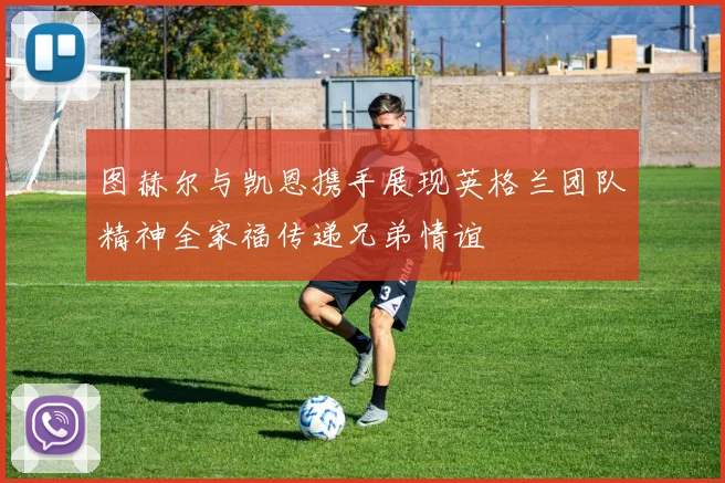 图赫尔与凯恩携手展现英格兰团队精神全家福传递兄弟情谊