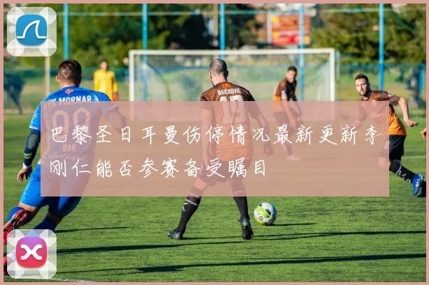 巴黎圣日耳曼伤停情况最新更新李刚仁能否参赛备受瞩目