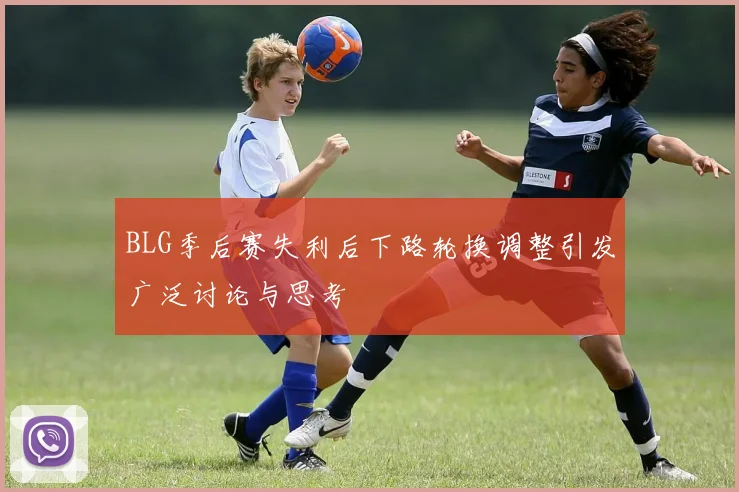 BLG季后赛失利后下路轮换调整引发广泛讨论与思考