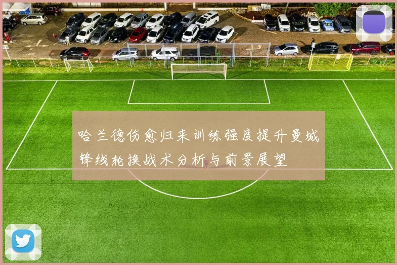哈兰德伤愈归来训练强度提升曼城锋线轮换战术分析与前景展望