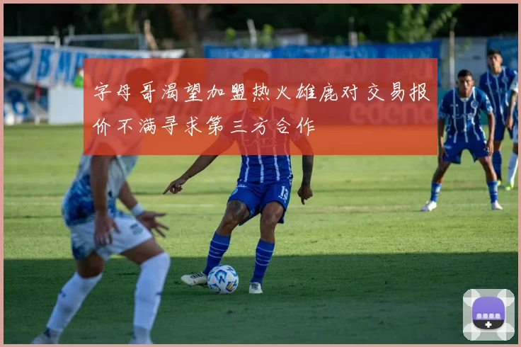 字母哥渴望加盟热火雄鹿对交易报价不满寻求第三方合作
