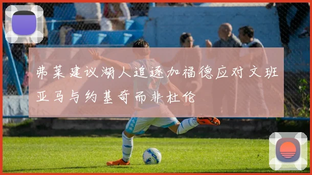 弗莱建议湖人追逐加福德应对文班亚马与约基奇而非杜伦