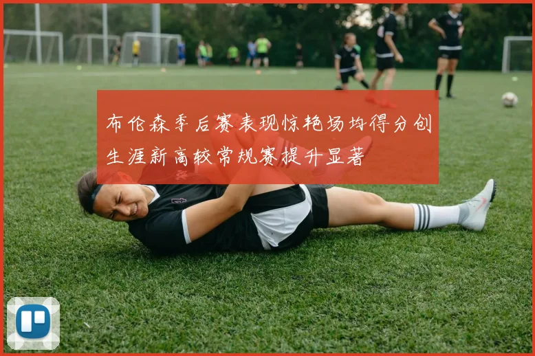 布伦森季后赛表现惊艳场均得分创生涯新高较常规赛提升显著