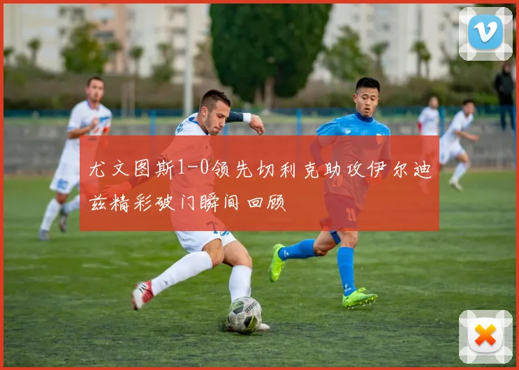 尤文图斯1-0领先切利克助攻伊尔迪兹精彩破门瞬间回顾
