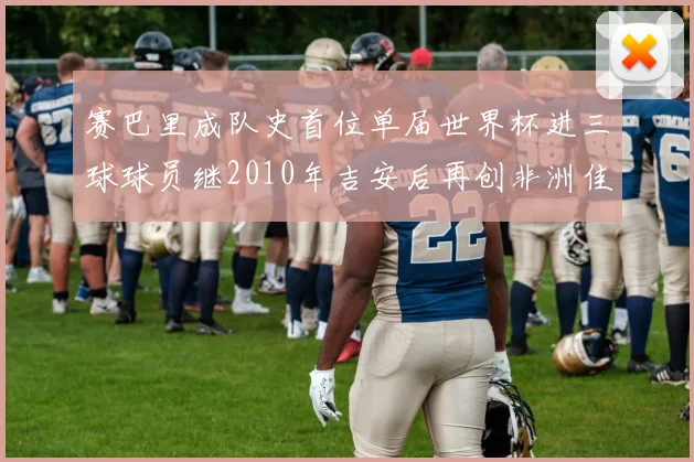 赛巴里成队史首位单届世界杯进三球球员继2010年吉安后再创非洲佳绩